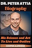 DR. PETER ATTIA BIOGRAPHY: His Science and Art To Live and Outlive