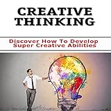 Creative Thinking : Unleash the Creative New You! Discover How To Develop Super Creative Abilities